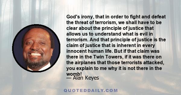 God's irony, that in order to fight and defeat the threat of terrorism, we shall have to be clear about the principle of justice that allows us to understand what is evil in terrorism. And that principle of justice is