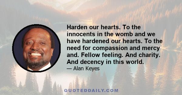 Harden our hearts. To the innocents in the womb and we have hardened our hearts. To the need for compassion and mercy and. Fellow feeling. And charity. And decency in this world.