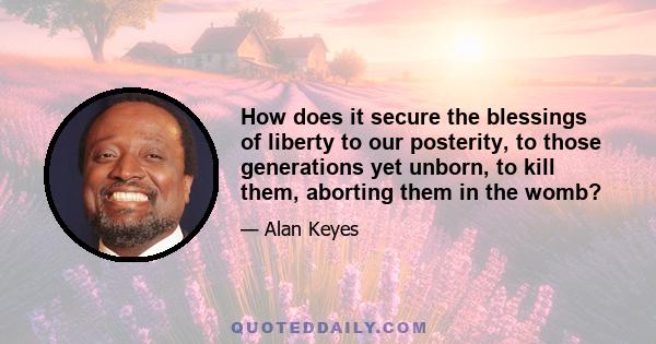 How does it secure the blessings of liberty to our posterity, to those generations yet unborn, to kill them, aborting them in the womb?