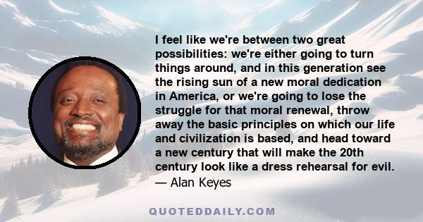 I feel like we're between two great possibilities: we're either going to turn things around, and in this generation see the rising sun of a new moral dedication in America, or we're going to lose the struggle for that