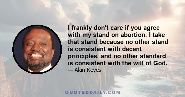 I frankly don't care if you agree with my stand on abortion. I take that stand because no other stand is consistent with decent principles, and no other standard is consistent with the will of God.