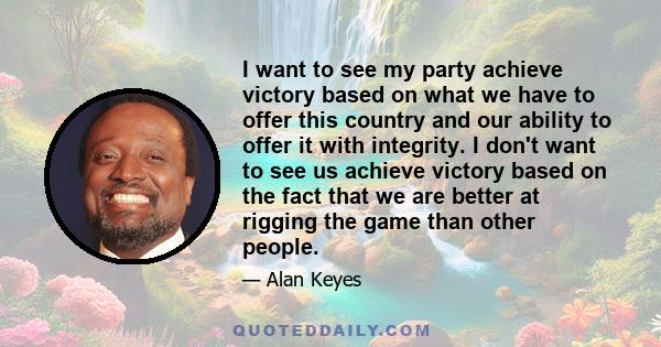 I want to see my party achieve victory based on what we have to offer this country and our ability to offer it with integrity. I don't want to see us achieve victory based on the fact that we are better at rigging the