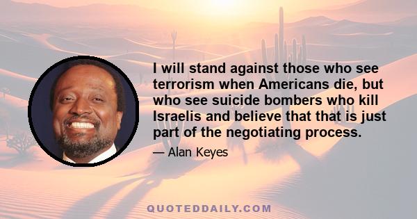 I will stand against those who see terrorism when Americans die, but who see suicide bombers who kill Israelis and believe that that is just part of the negotiating process.