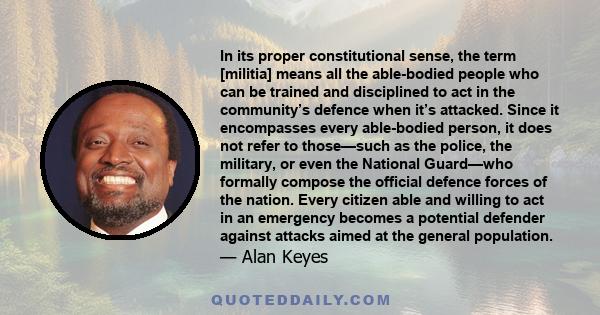 In its proper constitutional sense, the term [militia] means all the able-bodied people who can be trained and disciplined to act in the community’s defence when it’s attacked. Since it encompasses every able-bodied