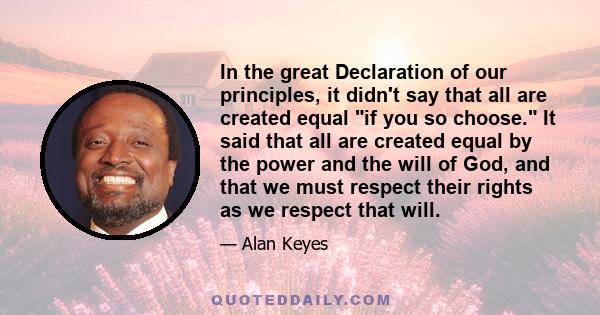 In the great Declaration of our principles, it didn't say that all are created equal if you so choose. It said that all are created equal by the power and the will of God, and that we must respect their rights as we