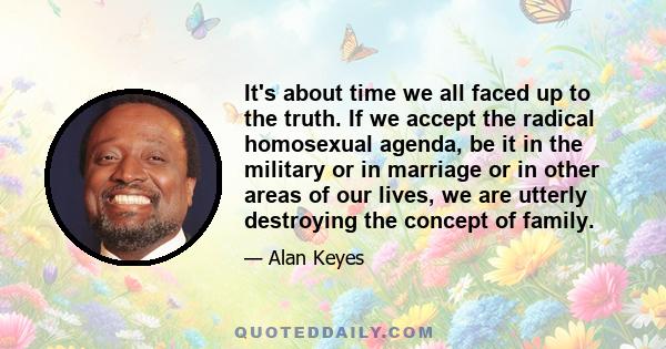 It's about time we all faced up to the truth. If we accept the radical homosexual agenda, be it in the military or in marriage or in other areas of our lives, we are utterly destroying the concept of family.