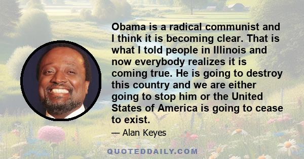 Obama is a radical communist and I think it is becoming clear. That is what I told people in Illinois and now everybody realizes it is coming true. He is going to destroy this country and we are either going to stop him 