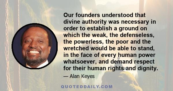 Our founders understood that divine authority was necessary in order to establish a ground on which the weak, the defenseless, the powerless, the poor and the wretched would be able to stand, in the face of every human