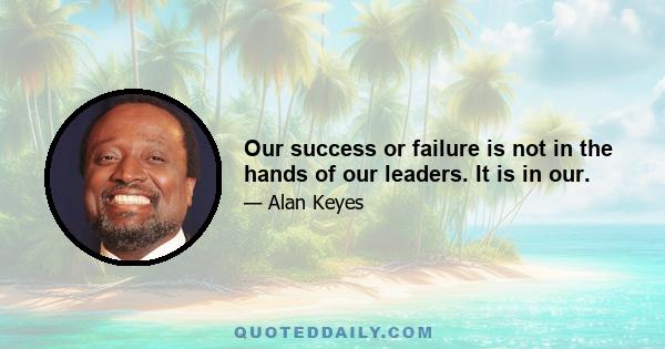 Our success or failure is not in the hands of our leaders. It is in our.