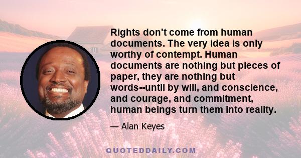 Rights don't come from human documents. The very idea is only worthy of contempt. Human documents are nothing but pieces of paper, they are nothing but words--until by will, and conscience, and courage, and commitment,