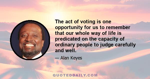 The act of voting is one opportunity for us to remember that our whole way of life is predicated on the capacity of ordinary people to judge carefully and well.