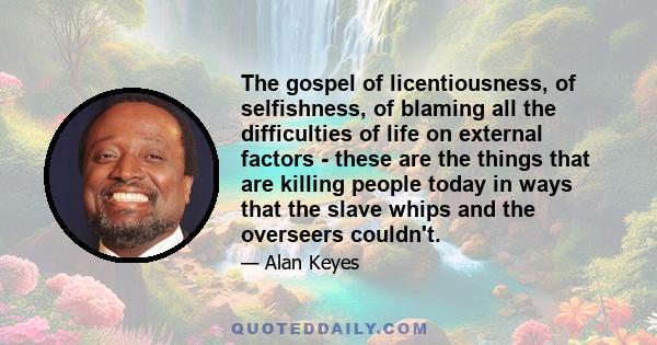 The gospel of licentiousness, of selfishness, of blaming all the difficulties of life on external factors - these are the things that are killing people today in ways that the slave whips and the overseers couldn't.