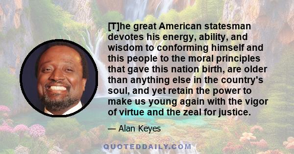 [T]he great American statesman devotes his energy, ability, and wisdom to conforming himself and this people to the moral principles that gave this nation birth, are older than anything else in the country's soul, and