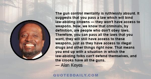 The gun control mentality is ruthlessly absurd. It suggests that you pass a law which will bind law-abiding citizens — they won't have access to weapons. Now, we know that criminals, by definition, are people who don't