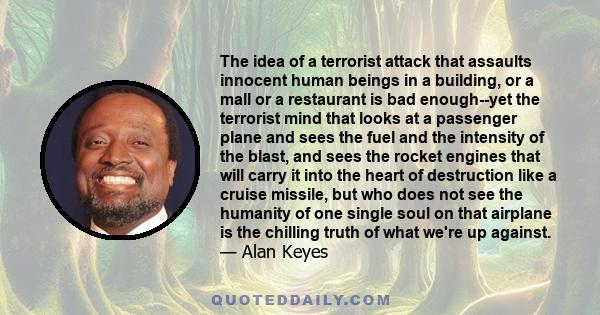 The idea of a terrorist attack that assaults innocent human beings in a building, or a mall or a restaurant is bad enough--yet the terrorist mind that looks at a passenger plane and sees the fuel and the intensity of