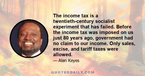 The income tax is a twentieth-century socialist experiment that has failed. Before the income tax was imposed on us just 80 years ago, government had no claim to our income. Only sales, excise, and tariff taxes were