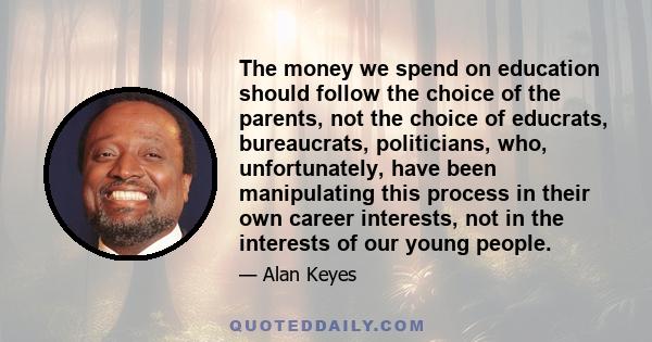 The money we spend on education should follow the choice of the parents, not the choice of educrats, bureaucrats, politicians, who, unfortunately, have been manipulating this process in their own career interests, not