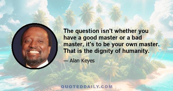 The question isn't whether you have a good master or a bad master, it's to be your own master. That is the dignity of humanity.