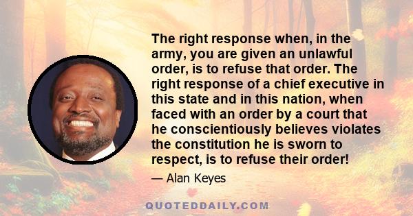 The right response when, in the army, you are given an unlawful order, is to refuse that order. The right response of a chief executive in this state and in this nation, when faced with an order by a court that he