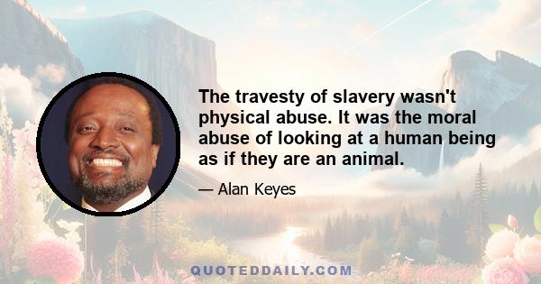 The travesty of slavery wasn't physical abuse. It was the moral abuse of looking at a human being as if they are an animal.