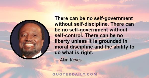 There can be no self-government without self-discipline. There can be no self-government without self-control. There can be no liberty unless it is grounded in moral discipline and the ability to do what is right.