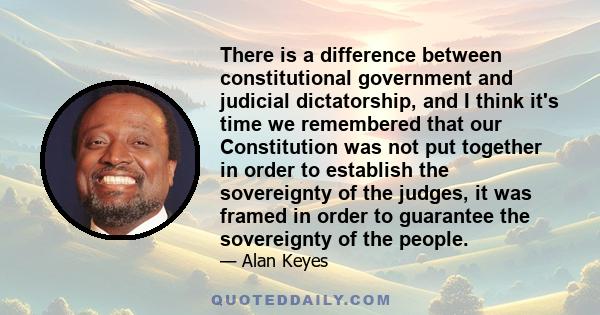 There is a difference between constitutional government and judicial dictatorship, and I think it's time we remembered that our Constitution was not put together in order to establish the sovereignty of the judges, it