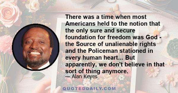 There was a time when most Americans held to the notion that the only sure and secure foundation for freedom was God - the Source of unalienable rights and the Policeman stationed in every human heart... But apparently, 