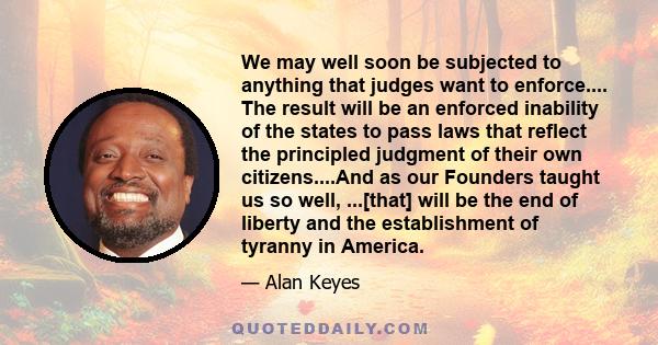 We may well soon be subjected to anything that judges want to enforce.... The result will be an enforced inability of the states to pass laws that reflect the principled judgment of their own citizens....And as our