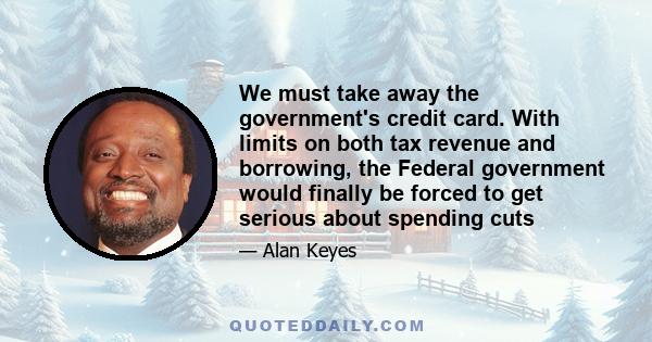 We must take away the government's credit card. With limits on both tax revenue and borrowing, the Federal government would finally be forced to get serious about spending cuts