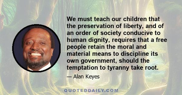 We must teach our children that the preservation of liberty, and of an order of society conducive to human dignity, requires that a free people retain the moral and material means to discipline its own government,