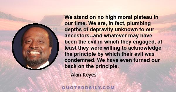 We stand on no high moral plateau in our time. We are, in fact, plumbing depths of depravity unknown to our ancestors--and whatever may have been the evil in which they engaged, at least they were willing to acknowledge 