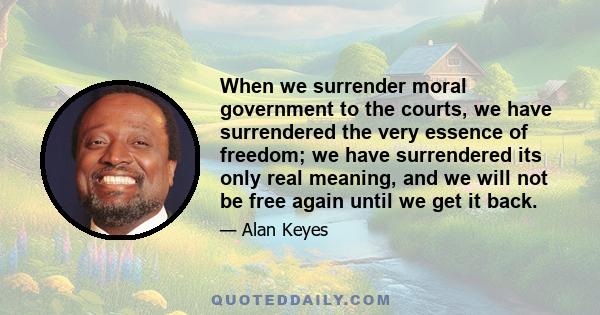 When we surrender moral government to the courts, we have surrendered the very essence of freedom; we have surrendered its only real meaning, and we will not be free again until we get it back.