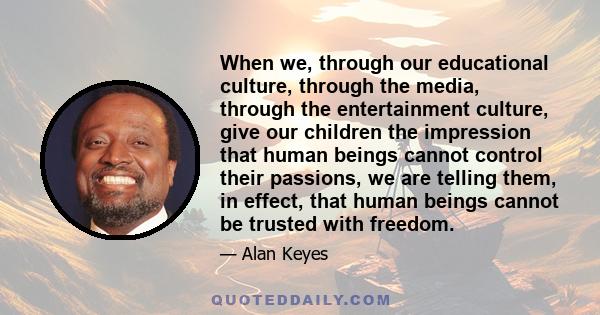 When we, through our educational culture, through the media, through the entertainment culture, give our children the impression that human beings cannot control their passions, we are telling them, in effect, that