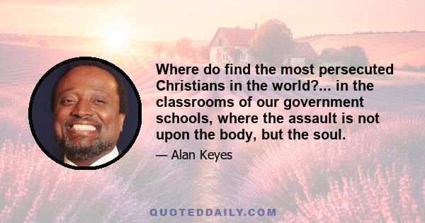 Where do find the most persecuted Christians in the world?... in the classrooms of our government schools, where the assault is not upon the body, but the soul.