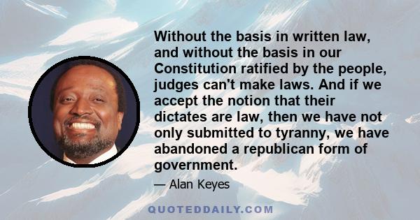 Without the basis in written law, and without the basis in our Constitution ratified by the people, judges can't make laws. And if we accept the notion that their dictates are law, then we have not only submitted to