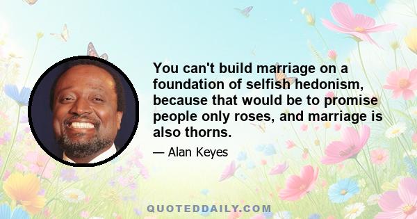 You can't build marriage on a foundation of selfish hedonism, because that would be to promise people only roses, and marriage is also thorns.