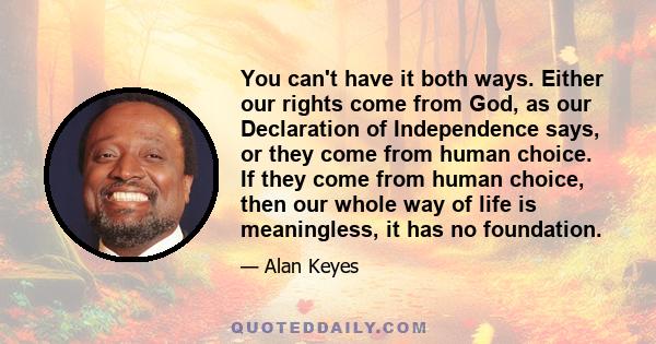 You can't have it both ways. Either our rights come from God, as our Declaration of Independence says, or they come from human choice. If they come from human choice, then our whole way of life is meaningless, it has no 