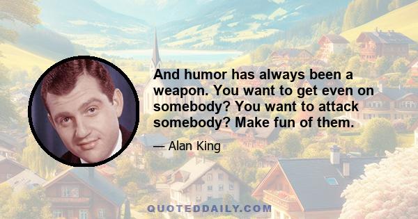 And humor has always been a weapon. You want to get even on somebody? You want to attack somebody? Make fun of them.