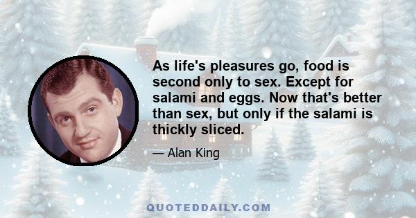 As life's pleasures go, food is second only to sex. Except for salami and eggs. Now that's better than sex, but only if the salami is thickly sliced.