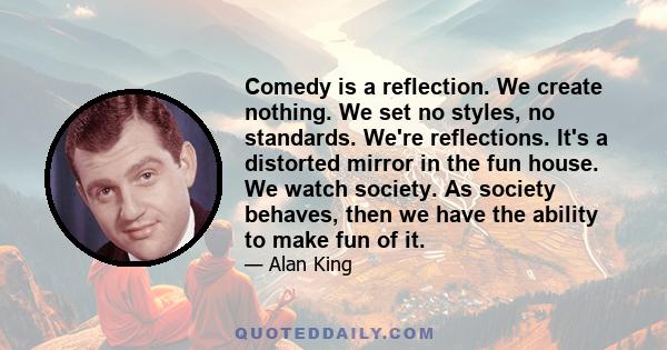 Comedy is a reflection. We create nothing. We set no styles, no standards. We're reflections. It's a distorted mirror in the fun house. We watch society. As society behaves, then we have the ability to make fun of it.