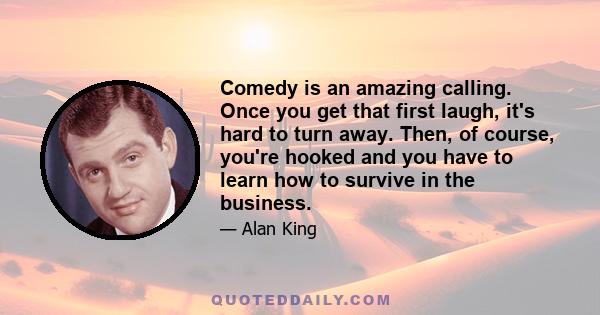 Comedy is an amazing calling. Once you get that first laugh, it's hard to turn away. Then, of course, you're hooked and you have to learn how to survive in the business.