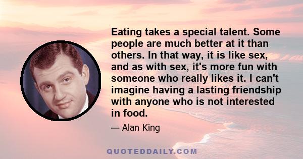 Eating takes a special talent. Some people are much better at it than others. In that way, it is like sex, and as with sex, it's more fun with someone who really likes it. I can't imagine having a lasting friendship