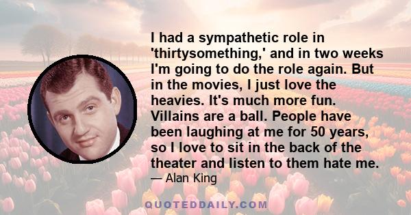 I had a sympathetic role in 'thirtysomething,' and in two weeks I'm going to do the role again. But in the movies, I just love the heavies. It's much more fun. Villains are a ball. People have been laughing at me for 50 