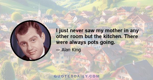 I just never saw my mother in any other room but the kitchen. There were always pots going.