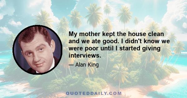 My mother kept the house clean and we ate good. I didn't know we were poor until I started giving interviews.