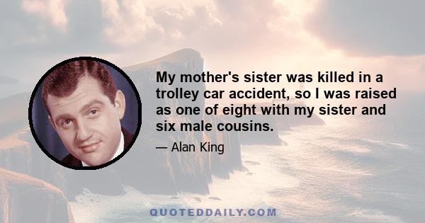 My mother's sister was killed in a trolley car accident, so I was raised as one of eight with my sister and six male cousins.