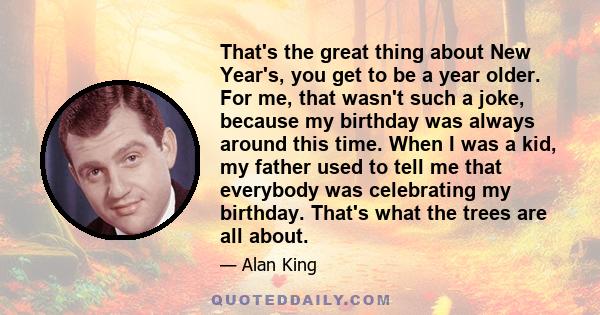 That's the great thing about New Year's, you get to be a year older. For me, that wasn't such a joke, because my birthday was always around this time. When I was a kid, my father used to tell me that everybody was