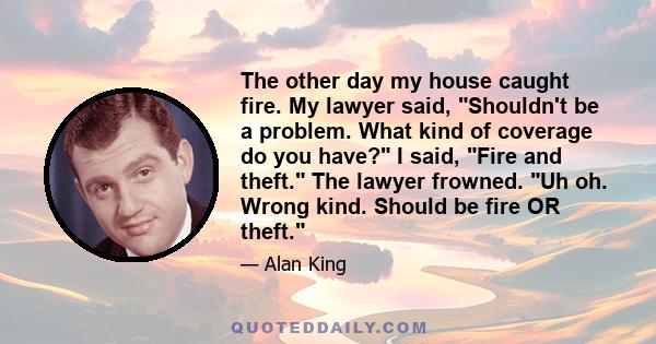 The other day my house caught fire. My lawyer said, Shouldn't be a problem. What kind of coverage do you have? I said, Fire and theft. The lawyer frowned. Uh oh. Wrong kind. Should be fire OR theft.