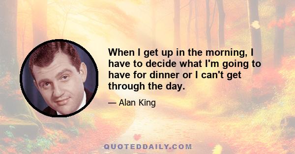 When I get up in the morning, I have to decide what I'm going to have for dinner or I can't get through the day.