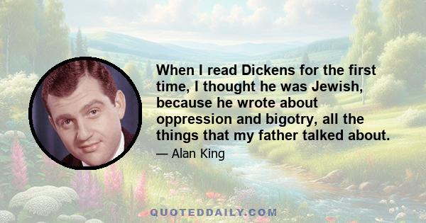 When I read Dickens for the first time, I thought he was Jewish, because he wrote about oppression and bigotry, all the things that my father talked about.